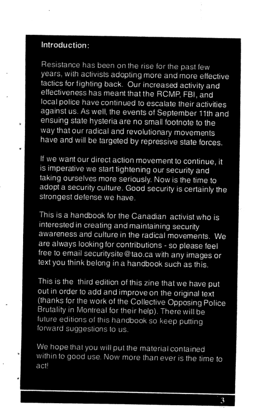 Introduction  Resistance has been on the rise for the past f years, with activists adopling more and more effective tactics for fighting back. Our increased activity and effectiveness has meant that the RCMP, F8l, and local police have continued to escalate their activities against us. As well, the events of September 11th and ensuing state hysteria are no small footnote to the way that our radical and revolutionary movements have and will be targeted by repressive state forces.  If we want our direct action movement to continue, it is imperative we start tightening our security and taking ourselves more seriously. Now is the time to adopt a security culture. Good security is certainly the strongest defense we have.  This is a handbook for the Canadian activist who is interested in creating and maintaining security awareness and culiure in the radical movements. We are always looking for contributions - so please feel free to email securitysite @tao.ca with any images or textyou think belong in a handbock such as this.  Thisis the third edition of this zine that we have put outin order to add and improve on the original text (thanks for the work of the Collective Opposing Police Brutality in Monireal for their help). There will be future editions of this har p putiin forward suggestions (0 us.  We hope that you will put the material contained ithin to good use. Now more than ever is the time to  
